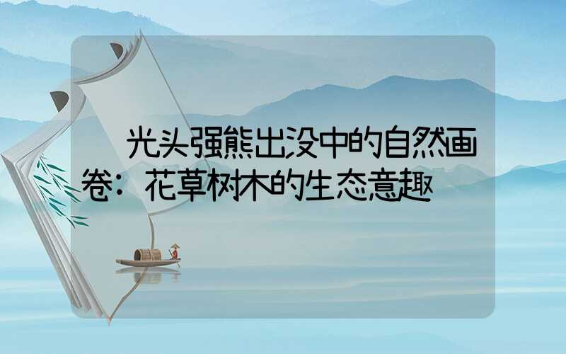 光头强熊出没中的自然画卷:花草树木的生态意趣